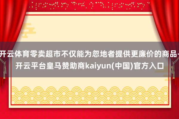 开云体育零卖超市不仅能为忽地者提供更廉价的商品-开云平台皇马赞助商kaiyun(中国)官方入口