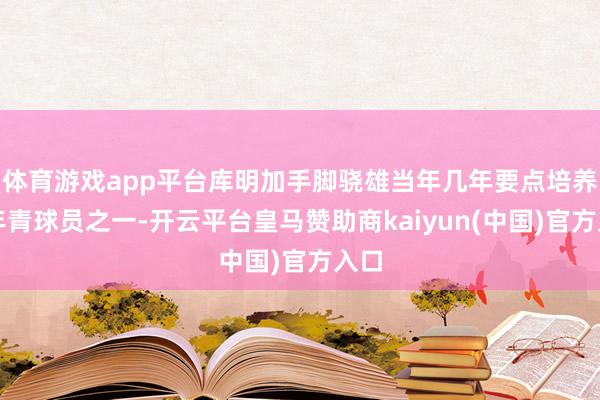 体育游戏app平台库明加手脚骁雄当年几年要点培养的年青球员之一-开云平台皇马赞助商kaiyun(中国