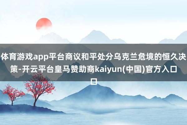 体育游戏app平台商议和平处分乌克兰危境的恒久决策-开云平台皇马赞助商kaiyun(中国)官方入口
