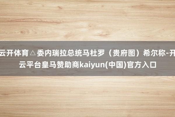 云开体育△委内瑞拉总统马杜罗（贵府图）希尔称-开云平台皇马赞助商kaiyun(中国)官方入口
