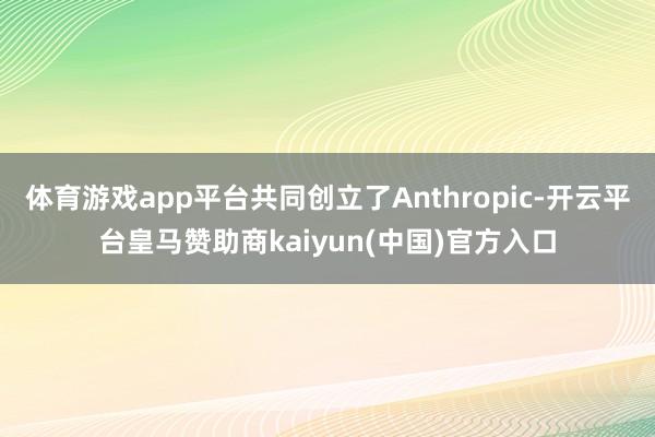 体育游戏app平台共同创立了Anthropic-开云平台皇马赞助商kaiyun(中国)官方入口