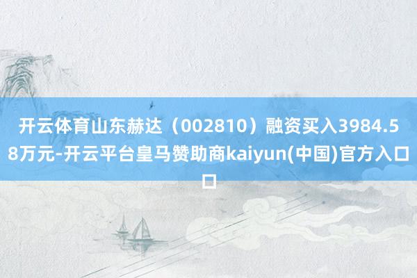 开云体育山东赫达（002810）融资买入3984.58万元-开云平台皇马赞助商kaiyun(中国)官