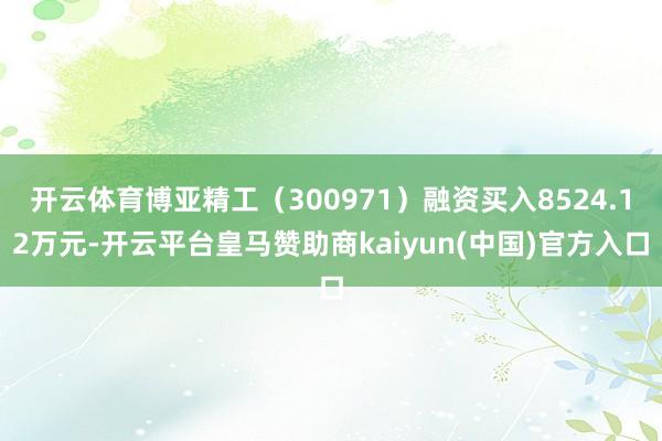 开云体育博亚精工（300971）融资买入8524.12万元-开云平台皇马赞助商kaiyun(中国)官方入口