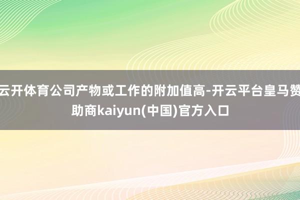云开体育公司产物或工作的附加值高-开云平台皇马赞助商kaiyun(中国)官方入口