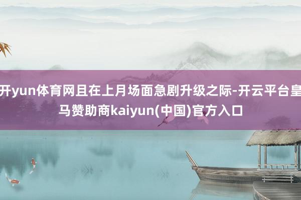 开yun体育网且在上月场面急剧升级之际-开云平台皇马赞助商kaiyun(中国)官方入口