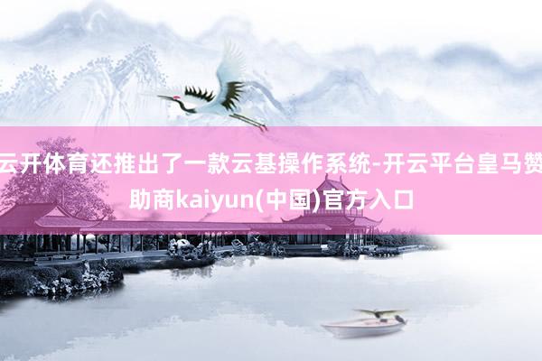 云开体育还推出了一款云基操作系统-开云平台皇马赞助商kaiyun(中国)官方入口