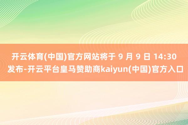 开云体育(中国)官方网站将于 9 月 9 日 14:30 发布-开云平台皇马赞助商kaiyun(中国)官方入口