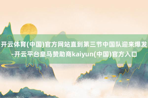 开云体育(中国)官方网站直到第三节中国队迎来爆发-开云平台皇马赞助商kaiyun(中国)官方入口