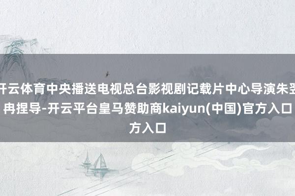 开云体育中央播送电视总台影视剧记载片中心导演朱翌冉捏导-开云平台皇马赞助商kaiyun(中国)官方入口
