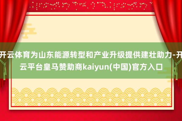 开云体育为山东能源转型和产业升级提供建壮助力-开云平台皇马赞助商kaiyun(中国)官方入口