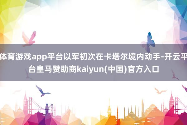体育游戏app平台以军初次在卡塔尔境内动手-开云平台皇马赞助商kaiyun(中国)官方入口
