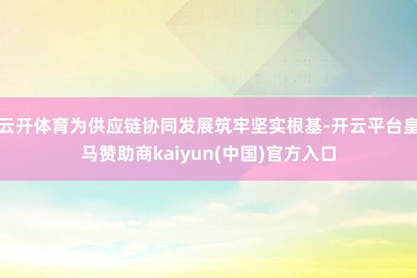 云开体育为供应链协同发展筑牢坚实根基-开云平台皇马赞助商kaiyun(中国)官方入口