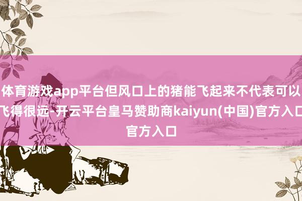 体育游戏app平台但风口上的猪能飞起来不代表可以飞得很远-开云平台皇马赞助商kaiyun(中国)官方