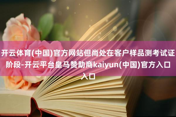 开云体育(中国)官方网站但尚处在客户样品测考试证阶段-开云平台皇马赞助商kaiyun(中国)官方入口