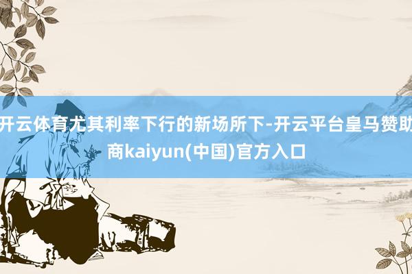 开云体育尤其利率下行的新场所下-开云平台皇马赞助商kaiyun(中国)官方入口