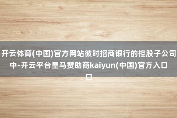 开云体育(中国)官方网站彼时招商银行的控股子公司中-开云平台皇马赞助商kaiyun(中国)官方入口