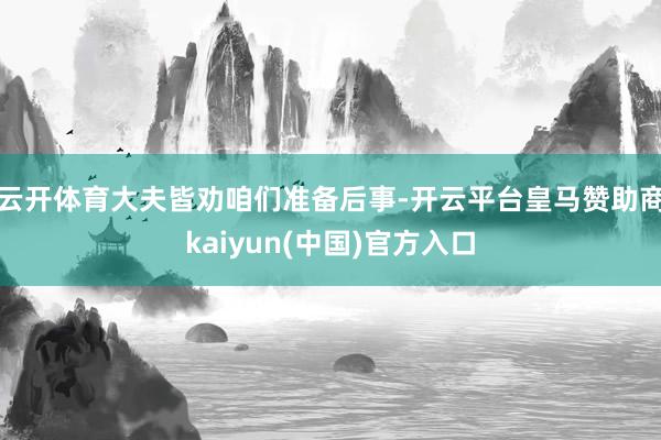 云开体育大夫皆劝咱们准备后事-开云平台皇马赞助商kaiyun(中国)官方入口