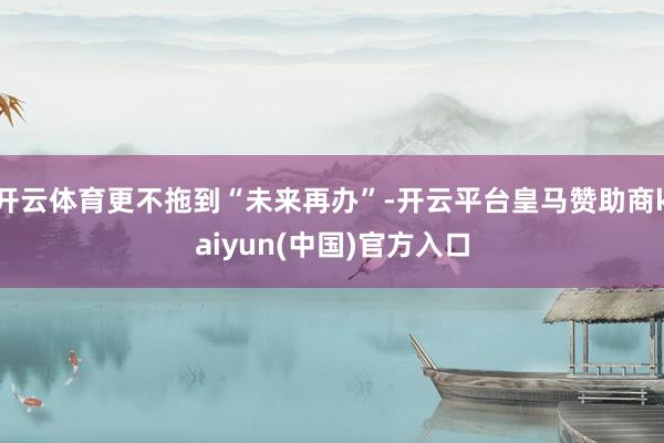 开云体育更不拖到“未来再办”-开云平台皇马赞助商kaiyun(中国)官方入口